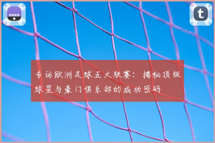 专访欧洲足球五大联赛:揭秘顶级球星与豪门俱乐部的成功密码