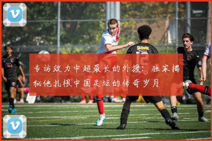 专访效力中超最长的外援:独家揭秘他扎根中国足坛的传奇岁月