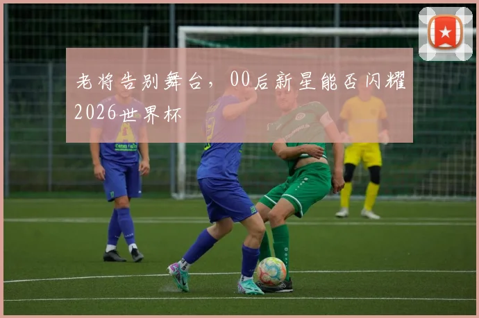 老将告别舞台，00后新星能否闪耀2026世界杯
