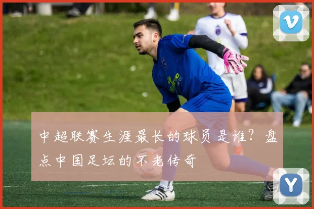 中超联赛生涯最长的球员是谁?盘点中国足坛的不老传奇