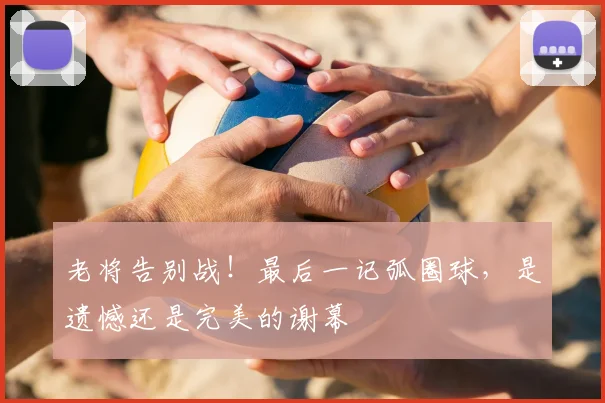老将告别战!最后一记弧圈球,是遗憾还是完美的谢幕