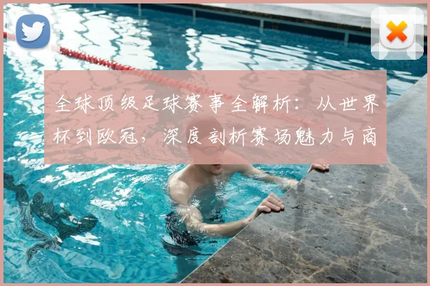 全球顶级足球赛事全解析：从世界杯到欧冠，深度剖析赛场魅力与商业价值