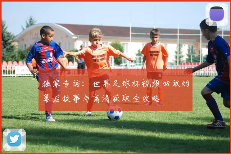 独家专访：世界足球杯视频回放的幕后故事与高清获取全攻略