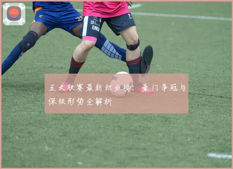 五大联赛最新积分榜:豪门争冠与保级形势全解析