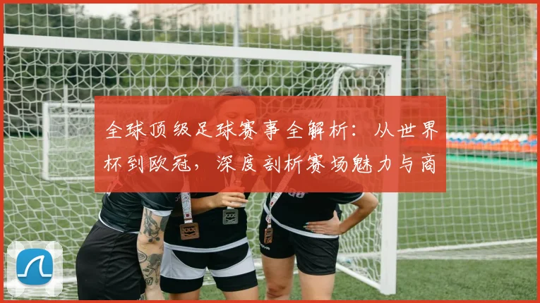 全球顶级足球赛事全解析:从世界杯到欧冠,深度剖析赛场魅力与商业价值