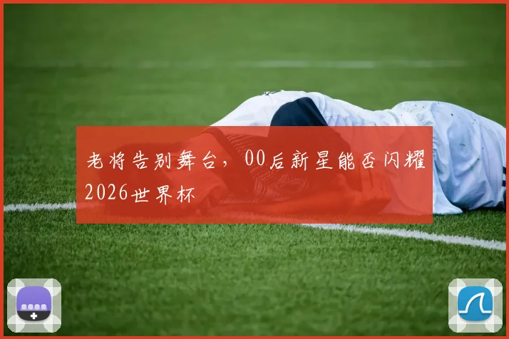 老将告别舞台,00后新星能否闪耀2026世界杯