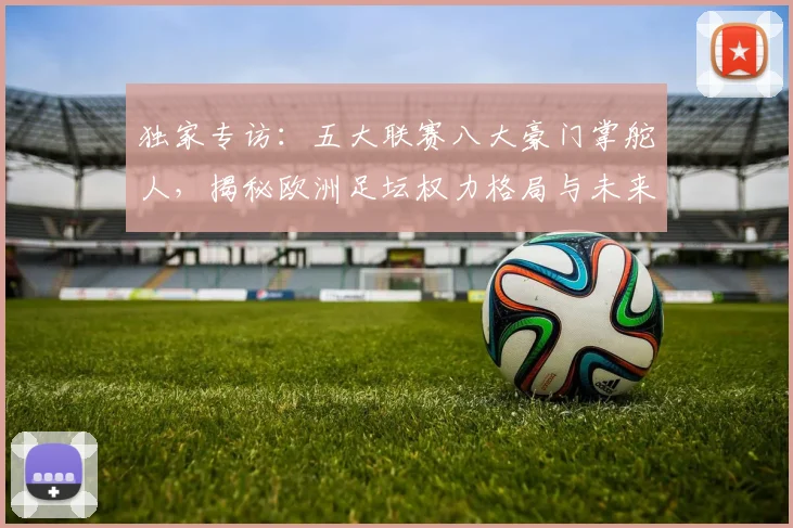 独家专访:五大联赛八大豪门掌舵人,揭秘欧洲足坛权力格局与未来战略