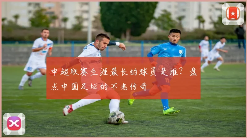 中超联赛生涯最长的球员是谁？盘点中国足坛的不老传奇