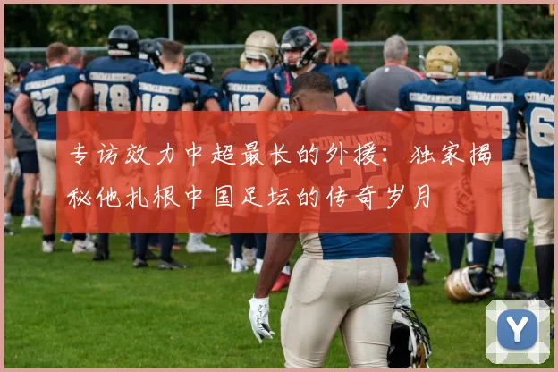 专访效力中超最长的外援:独家揭秘他扎根中国足坛的传奇岁月
